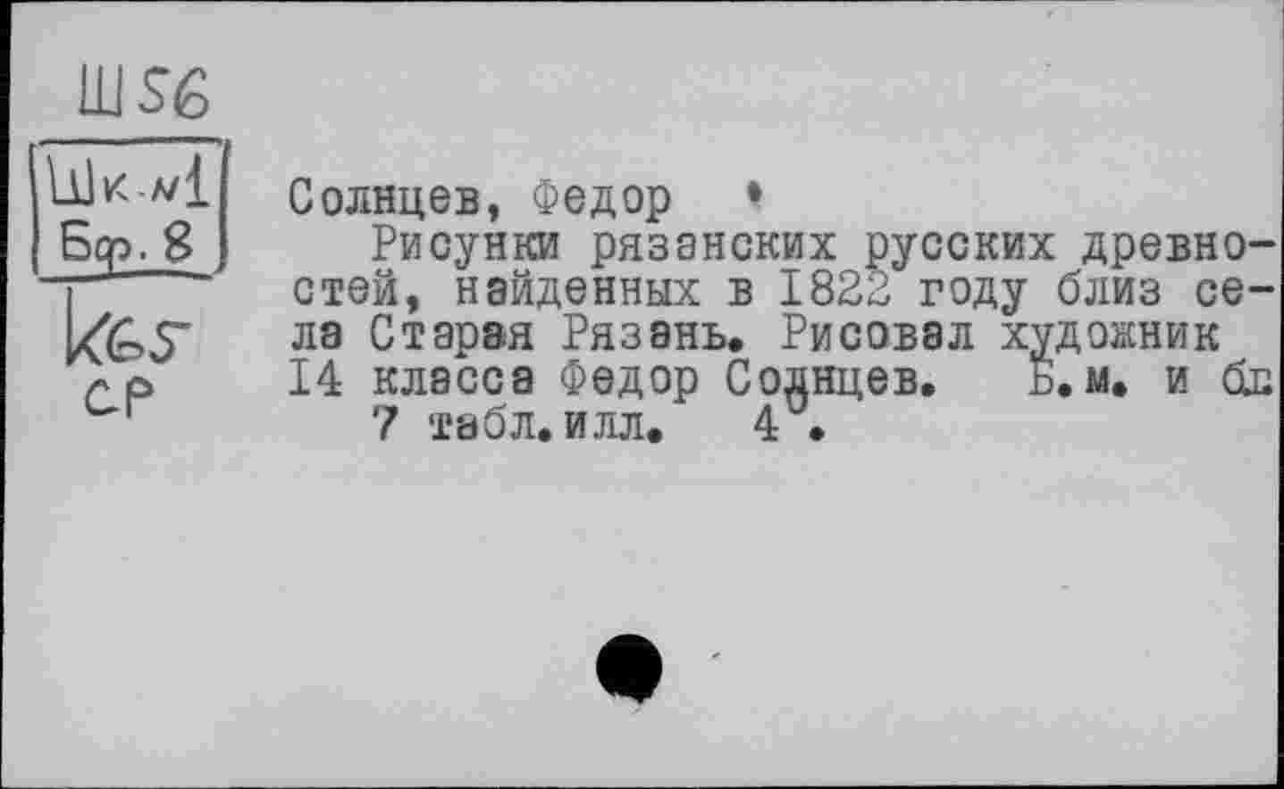 ﻿ш$е
СР

Солнцев, Федор •
Рисунки рязанских русских древностей, найденных в 1823 году близ села Старая Рязань, Рисовал художник 14 класса Федор Солнцев. Б. м. и бл 7 табл. илл. 4 .